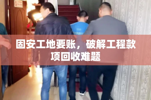 固安工地要账，破解工程款项回收难题