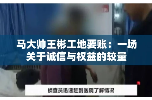 马大帅王彬工地要账:一场关于诚信与权益的较量 马大帅王彬工地要账:一场关于诚信与权益的较量