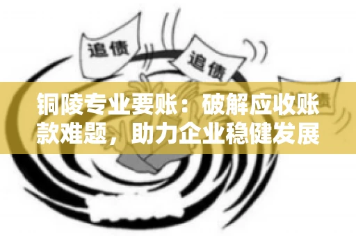 铜陵专业要账：破解应收账款难题，助力企业稳健发展