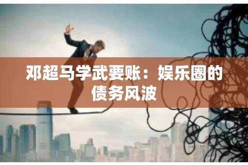 邓超马学武要账：娱乐圈的债务风波
